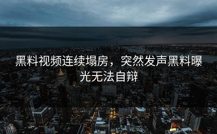 黑料视频连续塌房，突然发声黑料曝光无法自辩