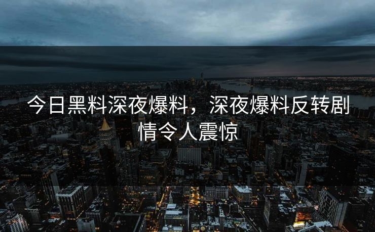 今日黑料深夜爆料，深夜爆料反转剧情令人震惊
