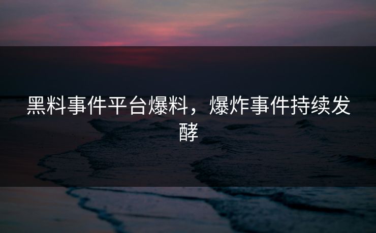 黑料事件平台爆料，爆炸事件持续发酵