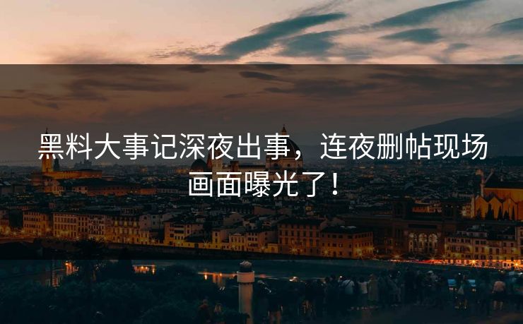 黑料大事记深夜出事，连夜删帖现场画面曝光了！