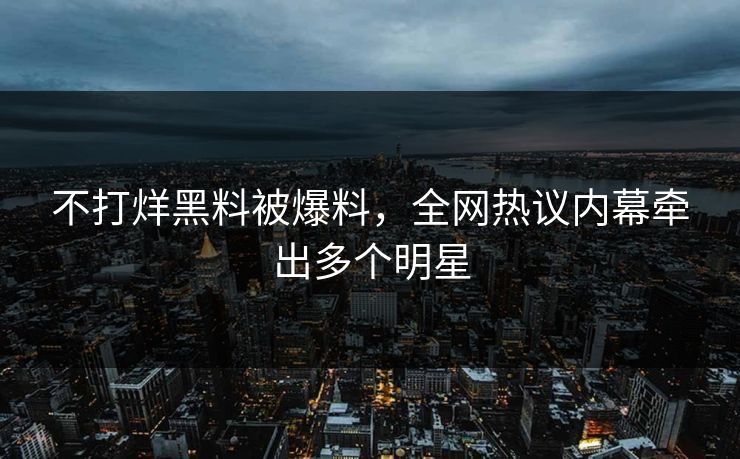 不打烊黑料被爆料，全网热议内幕牵出多个明星