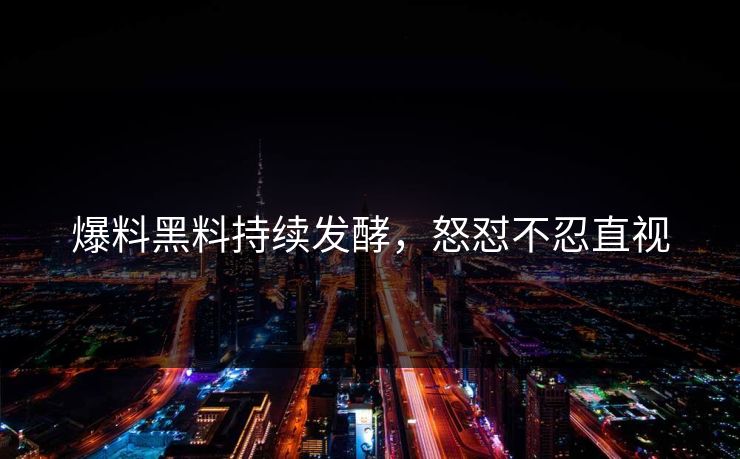 爆料黑料持续发酵，怒怼不忍直视
