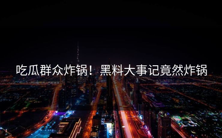 吃瓜群众炸锅！黑料大事记竟然炸锅