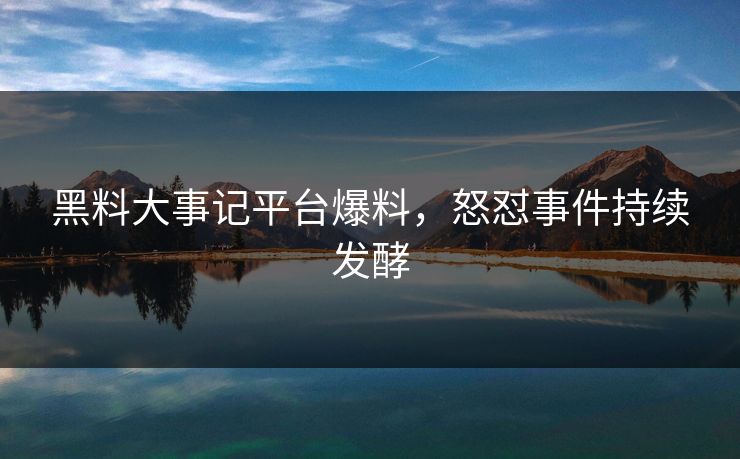 黑料大事记平台爆料，怒怼事件持续发酵
