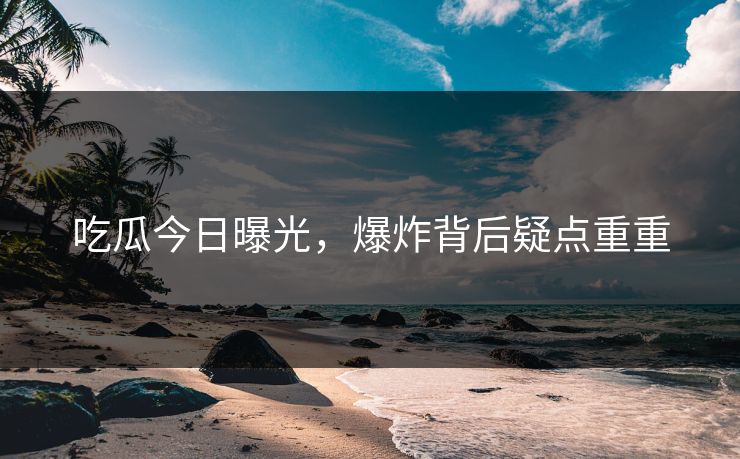 吃瓜今日曝光，爆炸背后疑点重重