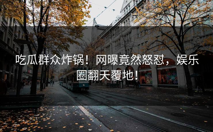 吃瓜群众炸锅！网曝竟然怒怼，娱乐圈翻天覆地！