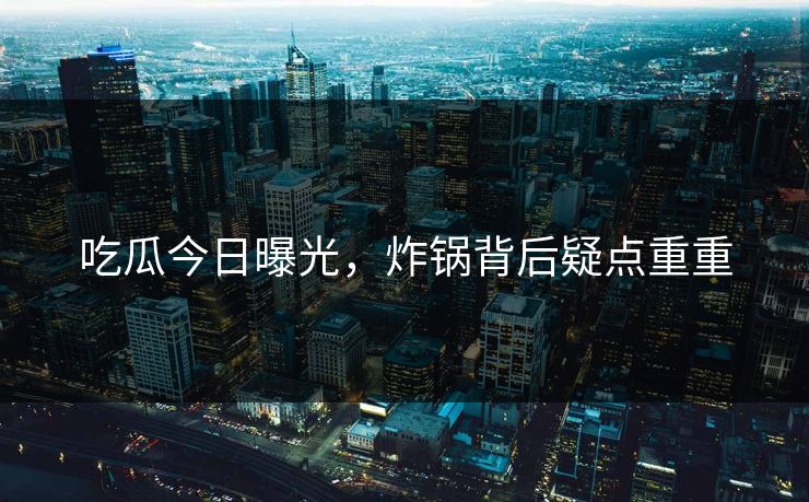 吃瓜今日曝光，炸锅背后疑点重重