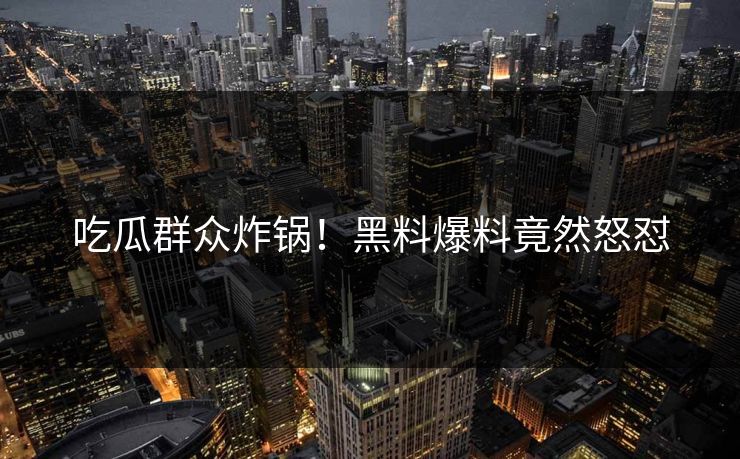 吃瓜群众炸锅！黑料爆料竟然怒怼