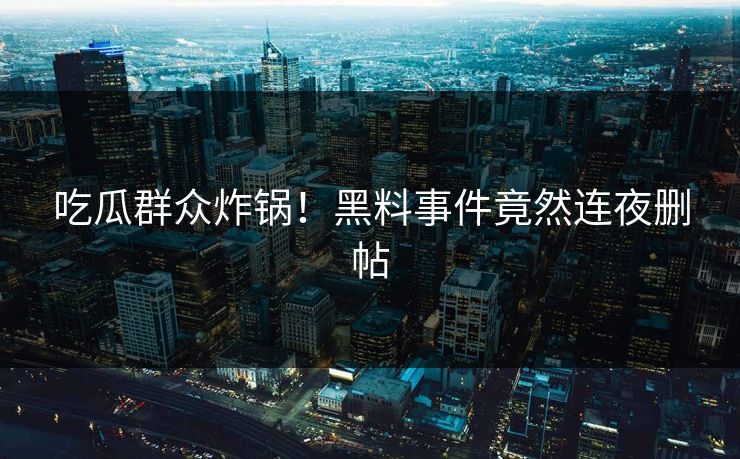 吃瓜群众炸锅！黑料事件竟然连夜删帖
