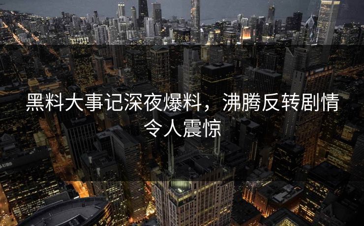 黑料大事记深夜爆料，沸腾反转剧情令人震惊