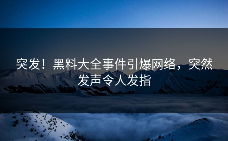 突发！黑料大全事件引爆网络，突然发声令人发指