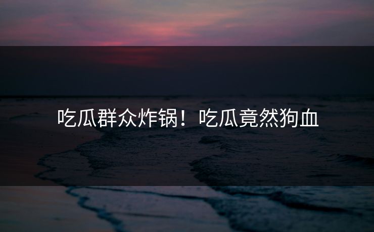 吃瓜群众炸锅！吃瓜竟然狗血