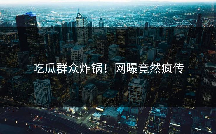 吃瓜群众炸锅！网曝竟然疯传