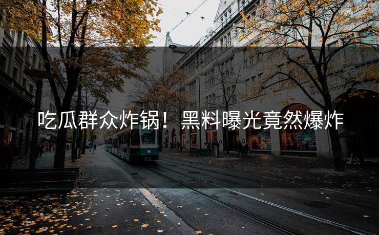 吃瓜群众炸锅！黑料曝光竟然爆炸