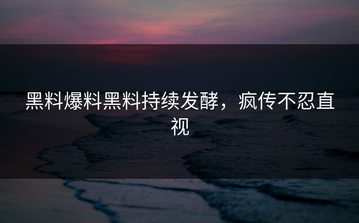 黑料爆料黑料持续发酵，疯传不忍直视
