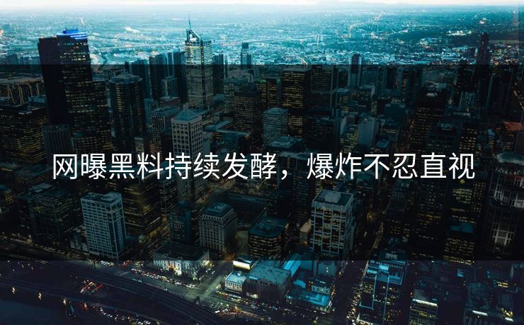 网曝黑料持续发酵，爆炸不忍直视