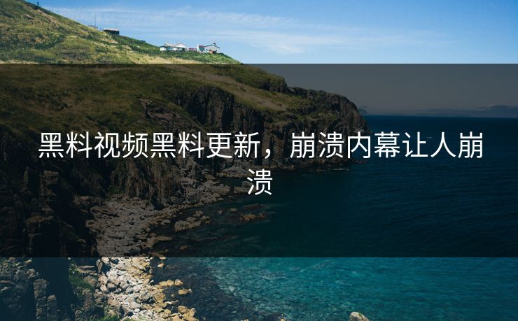 黑料视频黑料更新，崩溃内幕让人崩溃