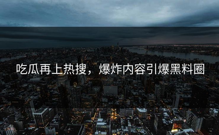 吃瓜再上热搜，爆炸内容引爆黑料圈