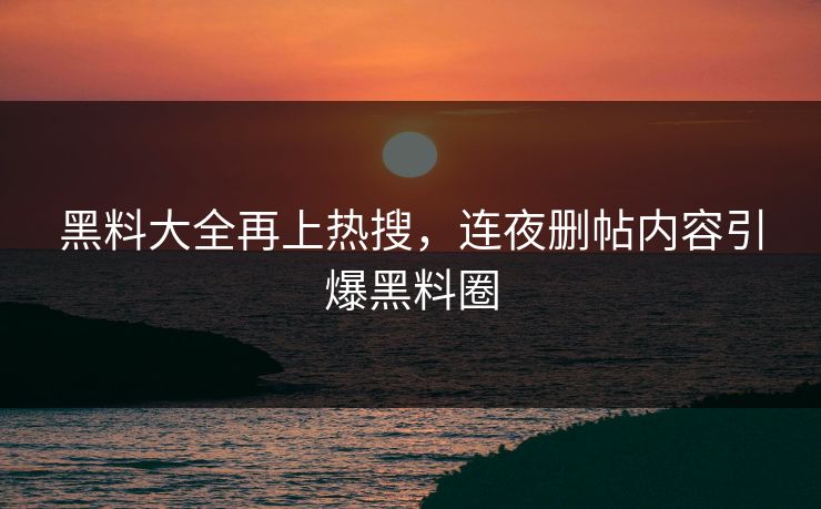 黑料大全再上热搜，连夜删帖内容引爆黑料圈