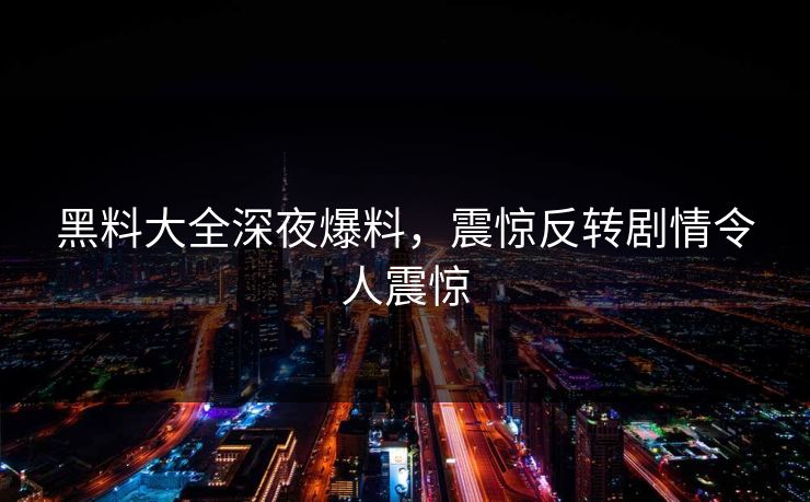 黑料大全深夜爆料，震惊反转剧情令人震惊