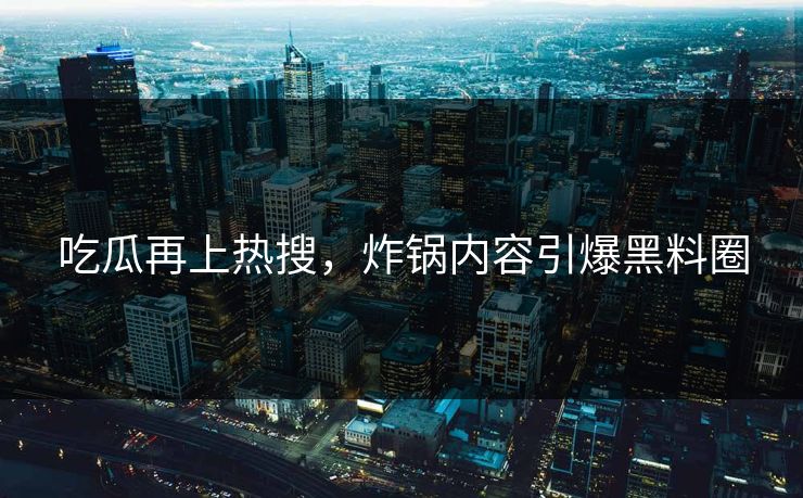 吃瓜再上热搜，炸锅内容引爆黑料圈