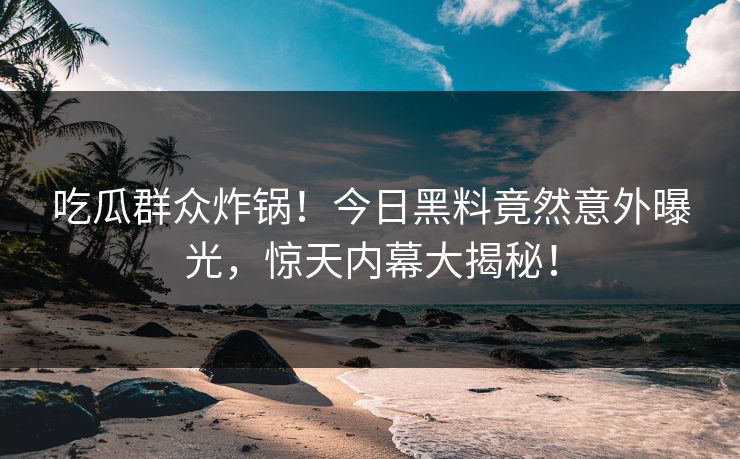 吃瓜群众炸锅！今日黑料竟然意外曝光，惊天内幕大揭秘！