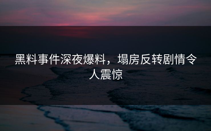 黑料事件深夜爆料，塌房反转剧情令人震惊