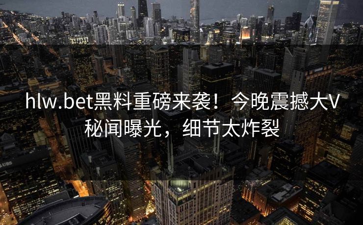 hlw.bet黑料重磅来袭！今晚震撼大V秘闻曝光，细节太炸裂