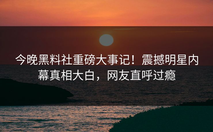 今晚黑料社重磅大事记！震撼明星内幕真相大白，网友直呼过瘾