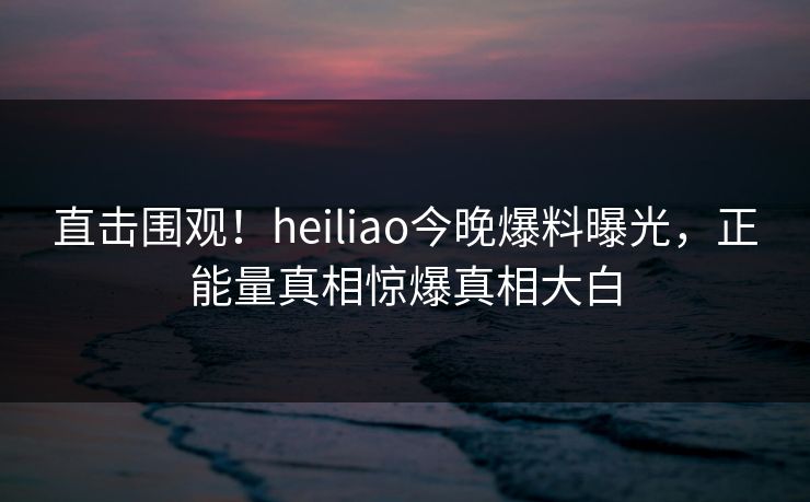 直击围观！heiliao今晚爆料曝光，正能量真相惊爆真相大白