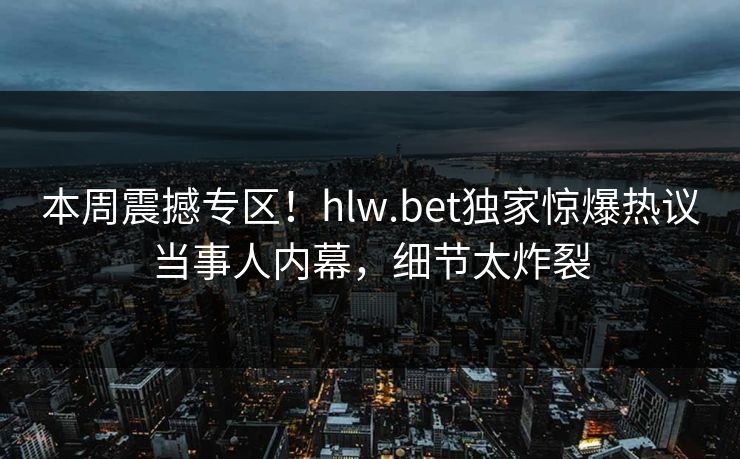 本周震撼专区！hlw.bet独家惊爆热议当事人内幕，细节太炸裂