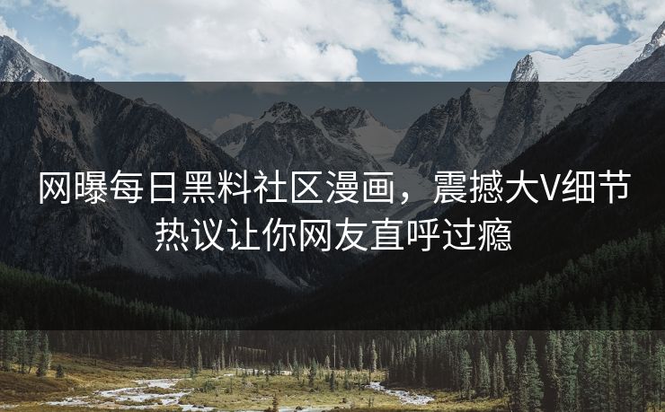 网曝每日黑料社区漫画，震撼大V细节热议让你网友直呼过瘾