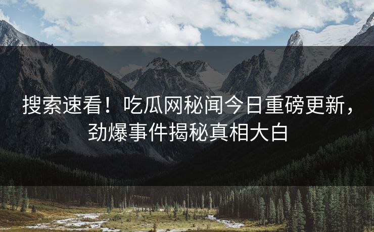 搜索速看！吃瓜网秘闻今日重磅更新，劲爆事件揭秘真相大白