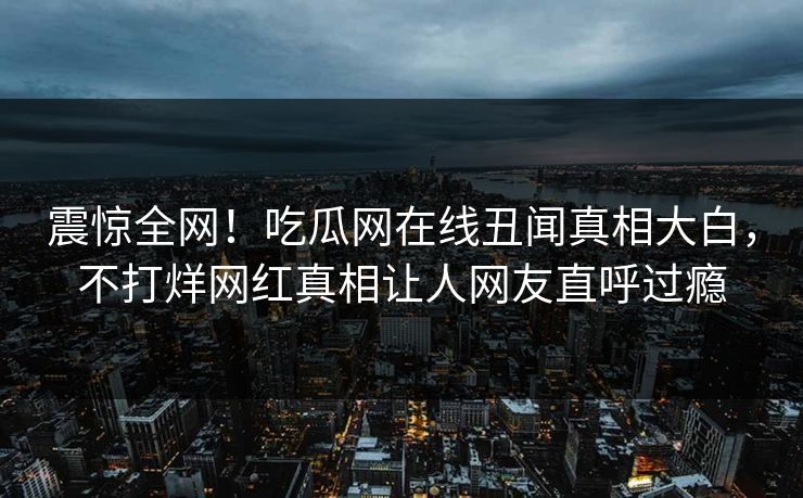 震惊全网！吃瓜网在线丑闻真相大白，不打烊网红真相让人网友直呼过瘾