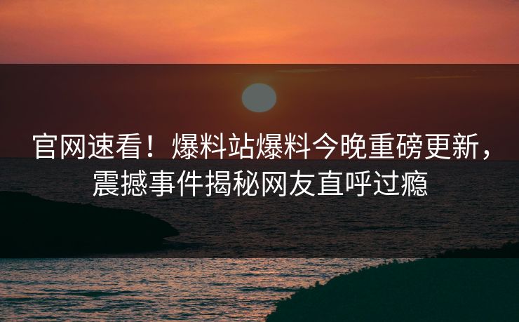 官网速看！爆料站爆料今晚重磅更新，震撼事件揭秘网友直呼过瘾