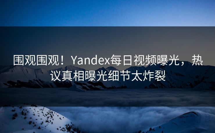 围观围观！Yandex每日视频曝光，热议真相曝光细节太炸裂