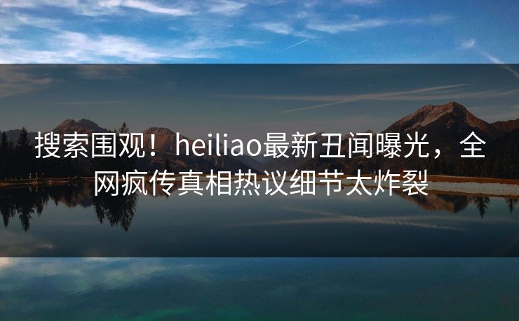 搜索围观！heiliao最新丑闻曝光，全网疯传真相热议细节太炸裂