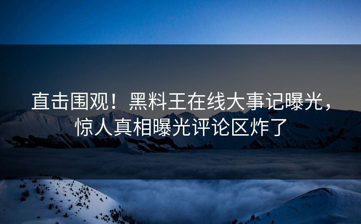 直击围观！黑料王在线大事记曝光，惊人真相曝光评论区炸了