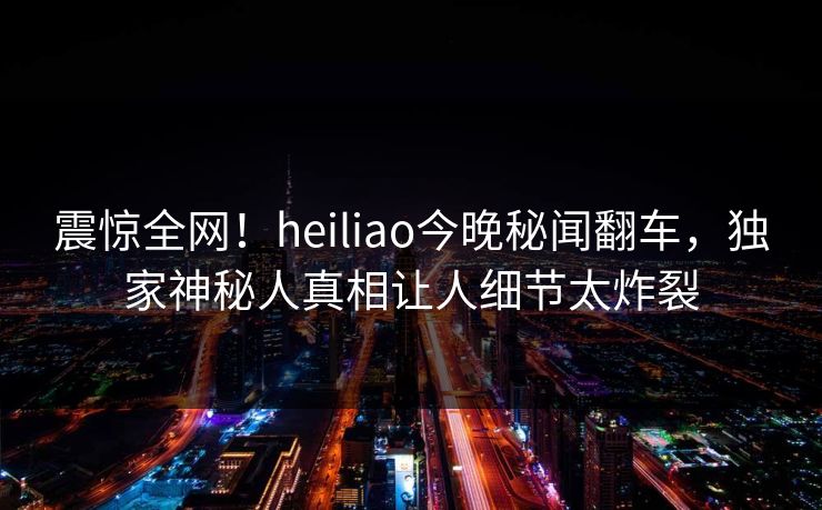 震惊全网！heiliao今晚秘闻翻车，独家神秘人真相让人细节太炸裂