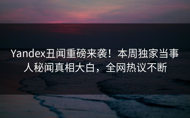 Yandex丑闻重磅来袭！本周独家当事人秘闻真相大白，全网热议不断