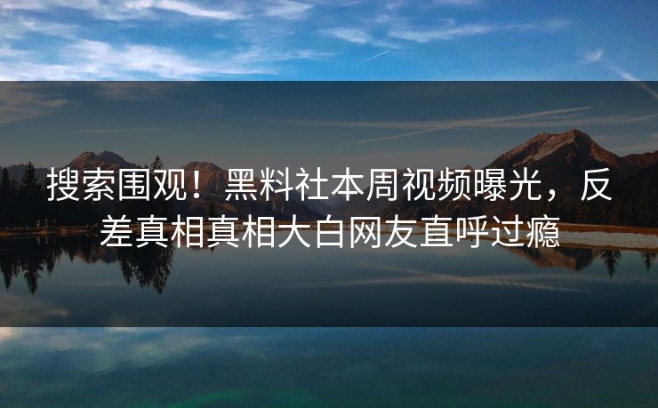 搜索围观！黑料社本周视频曝光，反差真相真相大白网友直呼过瘾
