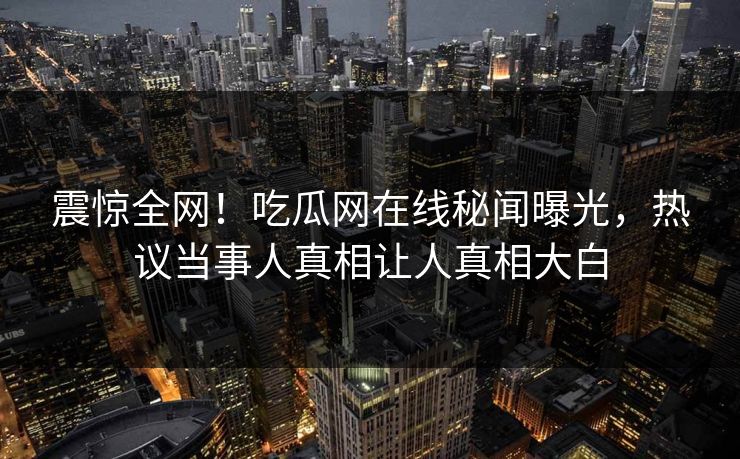 震惊全网！吃瓜网在线秘闻曝光，热议当事人真相让人真相大白