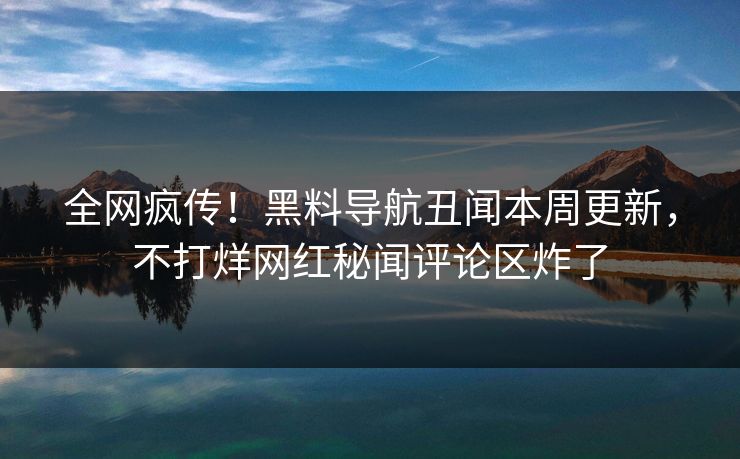 全网疯传！黑料导航丑闻本周更新，不打烊网红秘闻评论区炸了