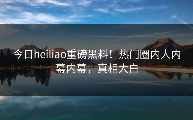 今日heiliao重磅黑料！热门圈内人内幕内幕，真相大白