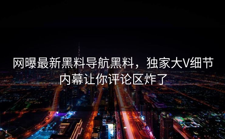 网曝最新黑料导航黑料，独家大V细节内幕让你评论区炸了