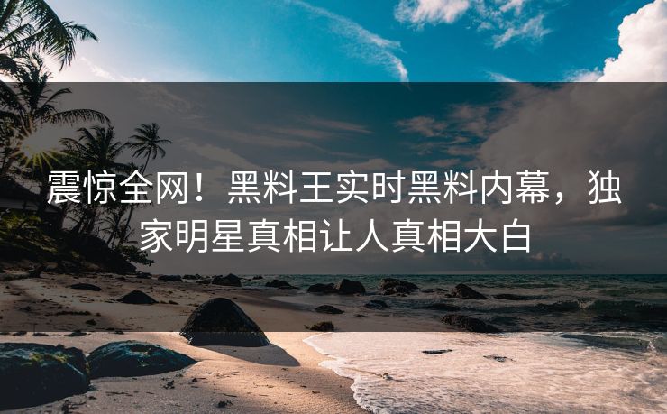 震惊全网！黑料王实时黑料内幕，独家明星真相让人真相大白