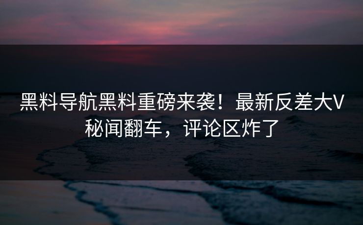黑料导航黑料重磅来袭！最新反差大V秘闻翻车，评论区炸了