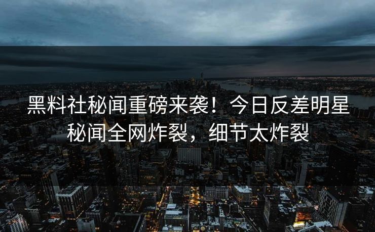 黑料社秘闻重磅来袭！今日反差明星秘闻全网炸裂，细节太炸裂