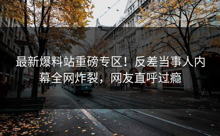 最新爆料站重磅专区！反差当事人内幕全网炸裂，网友直呼过瘾