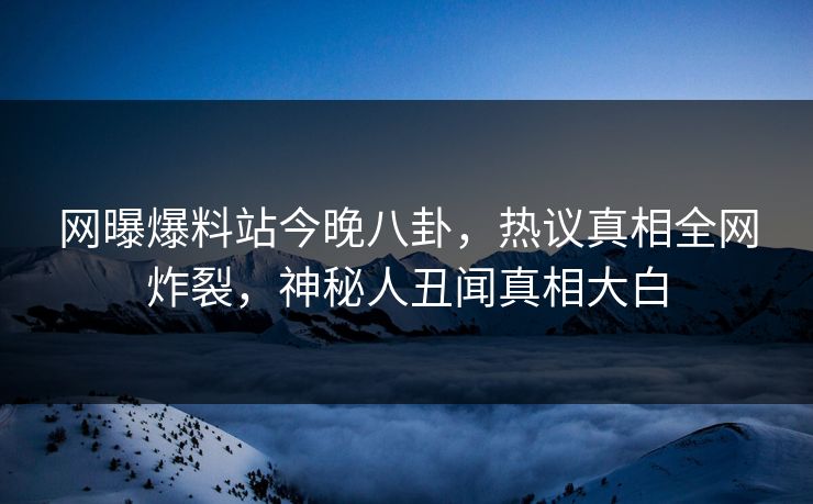 网曝爆料站今晚八卦，热议真相全网炸裂，神秘人丑闻真相大白